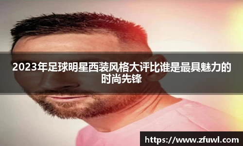 2023年足球明星西装风格大评比谁是最具魅力的时尚先锋